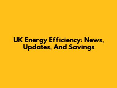 UK Energy Efficiency: News, Updates, And Savings