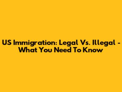US Immigration: Legal Vs. Illegal - What You Need To Know