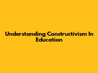 Understanding Constructivism In Education