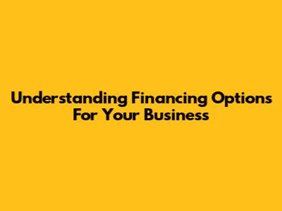 Understanding Financing Options For Your Business