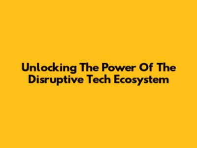 Unlocking The Power Of The Disruptive Tech Ecosystem