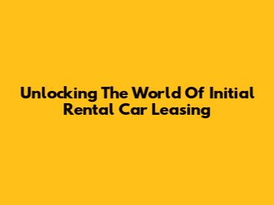 Unlocking The World Of Initial Rental Car Leasing