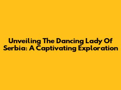 Unveiling The Dancing Lady Of Serbia: A Captivating Exploration
