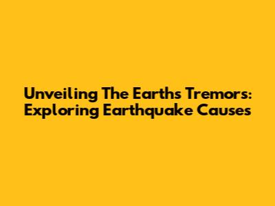 Unveiling The Earth's Tremors: Exploring Earthquake Causes