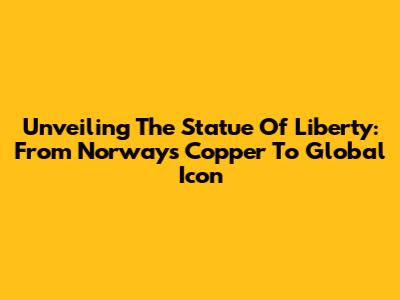 Unveiling The Statue Of Liberty: From Norway's Copper To Global Icon