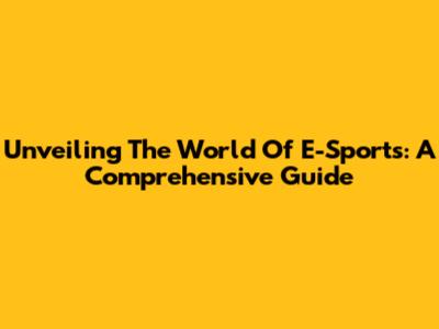 Unveiling The World Of E-Sports: A Comprehensive Guide
