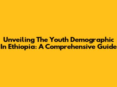 Unveiling The Youth Demographic In Ethiopia: A Comprehensive Guide