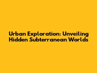 Urban Exploration: Unveiling Hidden Subterranean Worlds