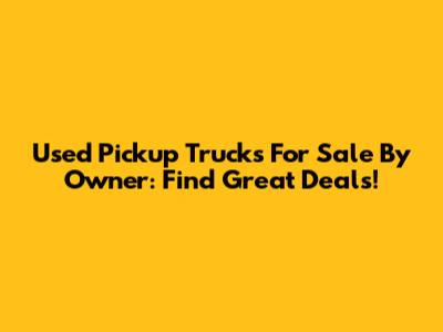 Used Pickup Trucks For Sale By Owner: Find Great Deals!
