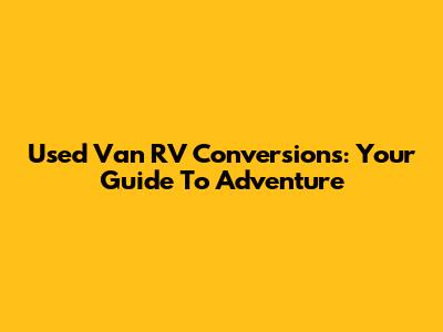 Used Van RV Conversions: Your Guide To Adventure