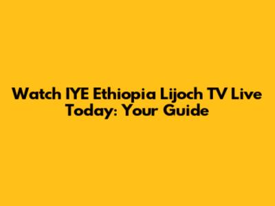 Watch IYE Ethiopia Lijoch TV Live Today: Your Guide