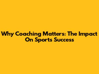 Why Coaching Matters: The Impact On Sports Success