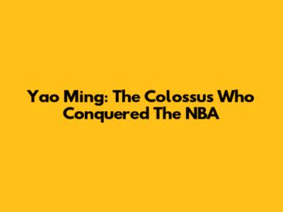 Yao Ming: The Colossus Who Conquered The NBA