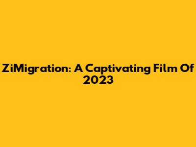 ZiMigration: A Captivating Film Of 2023